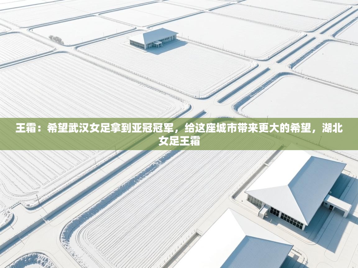 海星体育直播官网-王霜：希望武汉女足拿到亚冠冠军，给这座城市带来更大的希望，湖北女足王霜