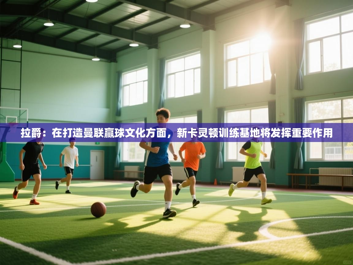 海星体育app安卓-拉爵：在打造曼联赢球文化方面，新卡灵顿训练基地将发挥重要作用