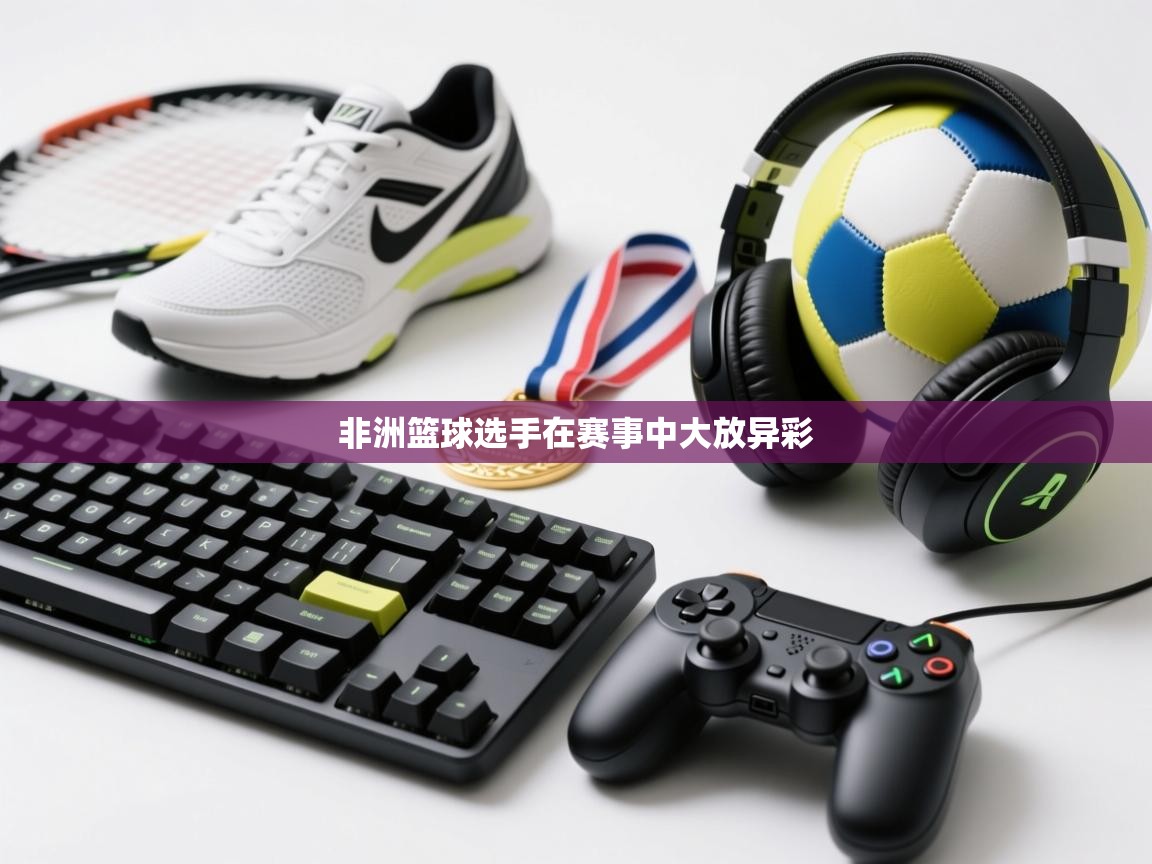 海星体育tv-非洲篮球选手在赛事中大放异彩